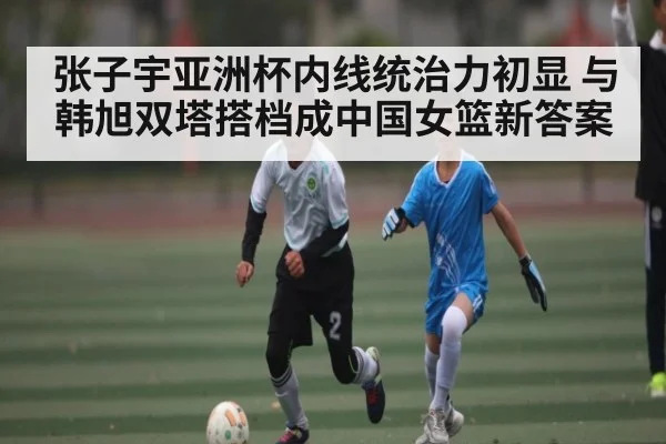 张子宇亚洲杯内线统治力初显 与韩旭双塔搭档成中国女篮新答案